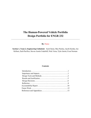  
 
 
 
 
 
 
 
The Human­Powered Vehicle Portfolio 
Design Portfolio for ENGR 232 
 
  
By:​ ​Name 
  
Section 1, Team 2, Engineering Unlimited:  ​ Scott Stone, Max Painley, Jacob Ziemke, Joe 
Kellum, Zach Pacifico, Steven Austin Underhill, Nick Vaisa, Tyler Jarrett, Evan Norman 
 
 
 
 
 
Contents 
  
Introduction………………………………….…………………..1 
Importance and Impacts…………………………………………1 
Design Tools and Methods…………………………….………..2 
Results and Justification……………………………….………..5 
Design Decisions………….…………………………….…...….6 
Reflection……………………………………………….……….8 
Accountability Report………………………………….………..10 
 Future Work………………………………………………….….12 
 References and Appendices………….…….………....….……...13 
 
 
 
 
 
 
 
 