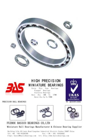 Extra Thin Type Bearings
Flanged Bearings
Stainless Bearings
Bore Dia 1MM To 17MM
Outer Dia Up To 70MM
PRECISION BALL BEARINGS NO. Q020488(2000)
FUZHOU BASICO BEARINGS CO,LTD
Miniature Ball Bearings Manufacturer & Chinese Bearing Supplier
Building 3,No.10 Limin Road Cangshan Industrial District Fuzhou 35007 China
Tel: +86 -591-83426760 Fax: + 86 - 591- 83426562
E-mai: Sales3@basicobearings.com Url: http://www.basicobearings.com
HIGH PRECISION
MINIATURE BEARINGS
 