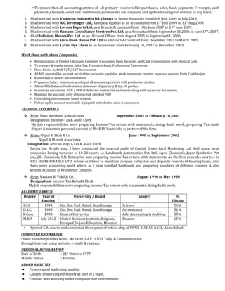 To ensure that all accounting entries of all primary vouchers like purchases, sales, bank payments / receipts, cash
payment / receipts, debit and credit notes, journals etc are complete and updated on regular and day to day basis.
2. I had worked with Videocon Industries ltd. (Surat) as Senior Executive from18th Nov. 2009 to July 2013.
3. I had worked with N.C. Beverages Ltd., Kampala, Uganda as an accountant from 2nd
July 2009 to 31st
Aug.2009.
4. I had worked with Lovson Exports Ltd. as a Branch Accountant from 18th June 2007 to 24th
June 2009.
5. I had worked with Ramans Consultancy Services Pvt. Ltd. as a Accountant from September 11,2006 to June 17th
, 2007.
6. I had Infinium Motors Pvt. Ltd. as an Account Officer from August 2005 to September11, 2006.
7. I had worked with Jaico Book House Pvt. Ltd as a Branch Accountant from December.2003 to March 2005
8. I had worked with Laxmi Dye Chem as an Accountant from February 19, 2003 to December 2003.
Work Done with above Companies
 Reconciliation of Vendor’s Account, Customer’s Accounts, Bank Accounts and Cash reconciliation with physical cash.
 To prepare & timely submit Sales-Tax, Provident Fund, Professional Tax returns.
 Done Excise Audit & VAT / CST Assessment.
 All MIS reports like account receivables, accounts payables, stock movement reports, expenses reports, Petty Cash budget.
 Knowledge of export documentation.
 Prepare of Salary statement, posting of all accounting entries with production entries.
 Admin MIS, Balance Confirmation statement of quarterly & top 10 parties.
 Incentives calculation, RAN / SRN of defective material of customers along with necessary documents.
 Maintain the accounts copy of invoices & checked POD
 Controlling the consumer based scheme.
 Follow up for account receivable & payable with dealer, sales & customers.
TRAINING EXPERIENCE
 Firm: Shah Merchant & Associates September.2002 to February 18,2003
Designation: Income-Tax & Audit Clerk
My Job responsibilities were preparing Income-Tax return with statements, doing Audit work, preparing Tax Audit
Report & maintain personal account of Mr. B.M. Vashi who is partner of the firm.
 Firms: Vipul R. Shah & Co. June 1998 to September 2002
Vipul & Manish Associates
Designation: Articles ship, I-Tax & Audit Clerk
During the Article ship, I have conducted the internal audit of Capital Green Card Marketing Ltd. And many large
companies having turnover of 10-20 corers i.e. Landmark Automobiles Pvt. Ltd., Jayco Chemicals, Jayco Synthetics Pvt.
Ltd., J.B. Chemicals, S.N. Enterprise and preparing Income Tax return with statements. As the firm provides services to
ICICI HOME FINANCE LTD, where as I have to maintain cheques collection and deposits records of housing loans. Also
there were accounting work where as I have handled bankbook and preparing vouchers of different concern & also
written Accounts of Proprietor Concern.
 Firm: Nautam R. Vakil & Co. August 1996 to May 1998
Designation: Income-Tax & Audit Clerk
My Job responsibilities were preparing Income-Tax return with statements, doing Audit work.
ACADEMIC CAREER
Degree Year of
Passing
University / Board Subject %
Obtain
S.S.C 1993 Guj. Sec. Eud. Board, Gandhinagar Science 56%
H.S.C. 1995 Guj. Sec. Eud. Board, Gandhinagar Accountancy 51%
B.Com 1998 Gujarat University Adv. Accounting & Auditing 55%
M.B.A July 2012 United Business Institute, Belgium,
Europe C/o Jaro Education, Mumbai
Finance 65%
• I joined C.A. course and completed three years of article ship at VIPUL R. SHAH & CO., Ahmedabad.
COMPUTER KNOWLEDGE
I have knowledge of Ms Word, Ms Excel, S.A.P. -FICO, Tally, & Communication
through Internet using website, e-mails & chat ect.
PERSONAL INFORMATION
Date of Birth : 21st
October 1977
Marital Status : Married
ADDED ABILITIES
• Possess good leadership quality.
• Capable of working effectively as part of a team.
• Familiar with working under computerized environment.
 