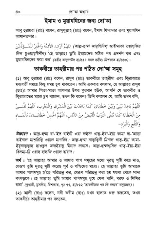 †`vÔAv Aa¨vq40
Bgvg I gyqvhwh‡bi Rb¨ †`vÔAv
Avey ûivqiv (ivt) e‡jb, ivm~jyj−vn (Qvt) e‡jb, Bgvg wh¤§v`vi Ges gyqvhwhb
AvgvbZ`vi|
(Avj−-û¤§v Avi&wkw`j& AvB¤§vZv IqvM&wdi
wjj gyIqvh&whbxb) Ô†n Avj−vn! Zzwg Bgvg‡`i mwVK c_ cÖ`k©b Ki Ges
gyqvhwhb‡`i ¶gv KiÕ (Qnxn Avey`vD` nv/517 mb` Qnxn; wgkKvZ nv/663)|
ZvKex‡i Zvnixgvi ci cwVZ †`vÔAv mg~n
(1) Avey ûivqiv (ivt) e‡jb, ivm~j (Qvt) ZvKex‡i Zvn&ixgv Ges wK¡ivAv‡Z
ga¨eZx© mg‡q wKQy mgq Pyc _vK‡Zb| Avwg GKevi ejjvg, †n Avj−vni ivm~j
(Qvt)! Avgvi wcZv-gvZv Avcbvi Dci Kzievb nDK, Avcwb †h ZvKexi I
wK¡ivAv‡Zi gv‡S Pzc _v‡Kb, ZLb wK e‡jb? wZwb ej‡jb †h, Avwg ZLb ewj,
D”PviY : Avj−-û¤§v ev-ÔB` evBbx Iqv evBbv LvZ¡-Bqv-Bqv Kvgv ev-ÔAvËv
evBbvj gvk&wiwK¡ Iqvj gvMwie| Avj−-û¤§v bvK¡wK¡bx wgbvj LvZ¡-Bqv Kvgv-
Bq~bvK¡K¡vQ QvIeyj Ave&Bqvhy wgbv` `vbvm| Avj−-û¤§vM&wmj LvZ¡-Bqv-Bqv
wejgv-wq IqvQ QvjwR Iqvj eviv`|
A_© : Ô†n Avj−vn! Avgvi I Avgvi cvc mg~‡ni g‡a¨ `~iZ¡ m„wó K‡i `vI,
†hiƒc Zzwg `~iZ¡ m„wó K‡iQ c~e© I cwð‡gi g‡a¨| †n Avj−vn! Zzwg Avgv‡K
Avgvi cvcmg~n nÕ‡Z cwi”Qbœ Ki, †hiƒc cwi”Qbœ Kiv nq gqjv †_‡K mv`v
Kvco‡K| †n Avj−vn! Zywg Avgvi cvcmg~n ay‡q †dj cvwb, eid I wkwki
ØvivÕ (eyLvix, gymwjg, wgkKvZ, c„t 77, nv/812 ÔZvKex‡ii ci wK ej‡eÕ Aby‡”Q`)|
(2) Avjx (ivt) e‡jb, bex Kixg (Qvt) hLb QvjvZ ïi“ Ki‡Zb, ZLb
ZvKex‡i Zvn&ixgvi ci ej‡Zb,
 