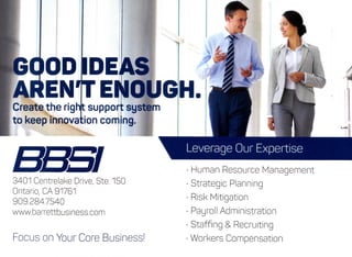 GOOD IDEAS
AREN'T ENOUGH.
Create the righft support system
to keep innovation com ng-
3401 CentrelakeDrive, Ste. 150
Ontario, CA 91761
909.284.7540
www.barrettbusiness.com
Focus on Your Core Business!
Human ResourceManagement
Strategic Planning
Risk Mitigation
Payroll Administration
Staffing & Recruiting
Workers Compensation
 