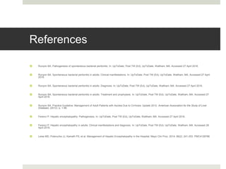 References
 Runyon BA. Pathogenesis of spontaneous bacterial peritonitis. In: UpToDate, Post TW (Ed), UpToDate, Waltham, MA. Accessed 27 April 2016.
 Runyon BA. Spontaneous bacterial peritonitis in adults: Clinical manifestations. In: UpToDate, Post TW (Ed), UpToDate, Waltham, MA. Accessed 27 April
2016.
 Runyon BA. Spontaneous bacterial peritonitis in adults: Diagnosis. In: UpToDate, Post TW (Ed), UpToDate, Waltham, MA. Accessed 27 April 2016.
 Runyon BA. Spontaneous bacterial peritonitis in adults: Treatment and prophylaxis. In: UpToDate, Post TW (Ed), UpToDate, Waltham, MA. Accessed 27
April 2016.
 Runyon BA. Practice Guideline: Management of Adult Patients with Ascites Due to Cirrhosis: Update 2012. American Association for the Study of Liver
Diseases. (2012). p. 1-96.
 Ferenci P. Hepatic encephalopathy: Pathogenesis. In: UpToDate, Post TW (Ed), UpToDate, Waltham, MA. Accessed 27 April 2016.
 Ferenci P. Hepatic encephalopathy in adults: Clinical manifestations and diagnosis. In: UpToDate, Post TW (Ed), UpToDate, Waltham, MA. Accessed 28
April 2016.
 Leise MD, Poterucha JJ, Kamath PS, et al. Management of Hepatic Encephalopathy in the Hospital. Mayo Clin Proc. 2014; 89(2): 241-253. PMC4128786
 