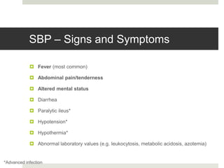 SBP – Signs and Symptoms
 Fever (most common)
 Abdominal pain/tenderness
 Altered mental status
 Diarrhea
 Paralytic ileus*
 Hypotension*
 Hypothermia*
 Abnormal laboratory values (e.g. leukocytosis, metabolic acidosis, azotemia)
*Advanced infection
 