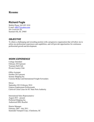 Resume
Richard Fogle
Mobile Phone: 843 693 1018
E-mail: rff8577@yahoo.com
581 Crestview Dr
Summerville, SC 29485
OBJECTIVE
To obtain a challenging and rewarding position with a progressive organization that will allow me to
utilize my professional experiences and capabilities, and will provide opportunities for continuous
professional growth and development.
WORK EXPERIENCE
Cottage Attendant
February 2014-present
Yeamans Hall Club
Private Country Club
Office Assistant
October 2012-present
Seamac Shipping Inc
Customs Broker and International Freight Forwarders
Driver
September 2013-February 2014
Express Employment Professionals
Carnival Cruise Lines for SC State Ports Authority
International Sales Representative
August 2011 - present
Preferred Shipping Inc.
Authorized DHL Reseller
District Manager
February 2001 - July 2011
Seamodal Transport Corp. | Charleston, SC
 