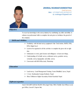 DHIRAJ KUMAR SHRESTHA
Land surveyor,
Mob: +971508671459, 0525931122
@: seedenggo11@gmail.com
Objective
To excel my knowledge in the survey industry by contributing my skills and ability to
enhance my professional skills to complete the task given to facilitates the growth of
the company.
Skillsand Abilities
 Familiarity with the land survey equipment’s like Total station, DGPS, VRS,
RTK, Digital level
 Learnt to be organized in all the activities to complete the given role in right
time
 Enthusiastic to work, quick learner and willingness to learn new things.
 Understanding of As build survey, settlement survey, geodetic survey,
verticality survey topographic and utility survey
 Conversant with MS Office tools, Photoshop
Education
 Land survey : Land Management Training Centre Dhulikhel, kavre, Nepal
 I .Com : Kathmandu Campus Kalimati, Nepal
 Shree Tribhuwon Higher Secondary School Gaushala Nepal
Softwareexpertise
Auto CAD (2007 &2D & 3D,2010 2D) ,Eagle Point, TBC( Trimble Geo Office), Lecia
geo Office, Liscad 9 ,Topcon link,
 