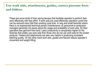 Use work aids, attachments, guides, correct pressure foots
and folders:
These are some kinds of time saving devises that facilitate operator to perform their
work effectively with less effort. If work aids are used effectively operation cycle time
can be reduced many fold than existing cycle time. In new and small factories where
there is no experienced technical person (maintenance, IE personnel or production
manager) generally not aware about the usage and availability of work aids. So their
operators sew garment free hand. Labor productivity is comparably higher for the
factories that widely use work aids than those who do not use work aids for the similar
products. Folders and attachments are also very helpful in producing consistent
stitching quality. On the other hand work aids, guides and fixtures reduce operator’s
movement and weight lifting.
 