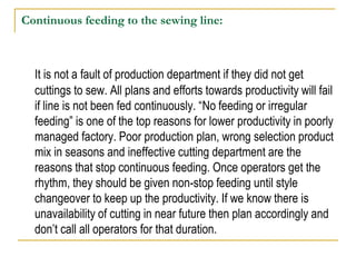 Continuous feeding to the sewing line:
It is not a fault of production department if they did not get
cuttings to sew. All plans and efforts towards productivity will fail
if line is not been fed continuously. “No feeding or irregular
feeding” is one of the top reasons for lower productivity in poorly
managed factory. Poor production plan, wrong selection product
mix in seasons and ineffective cutting department are the
reasons that stop continuous feeding. Once operators get the
rhythm, they should be given non-stop feeding until style
changeover to keep up the productivity. If we know there is
unavailability of cutting in near future then plan accordingly and
don’t call all operators for that duration.
 