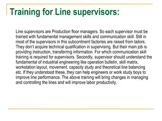 Training for Line supervisors:
Line supervisors are Production floor managers. So each supervisor must be
trained with fundamental management skills and communication skill. Still in
most of the supervisors in this subcontinent factories are raised from tailors.
They don’t acquire technical qualification in supervising. But their main job is
providing instruction, transferring information. For which communication skill
training is required for supervisors. Secondly, supervisor should understand the
fundamental of industrial engineering like operation bulletin, skill matrix,
workstation layout, movement, capacity study and theoretical line balancing
etc. If they understood these, they can help engineers or work study boys to
improve line performance. The above training will bring changes in managing
and controlling the lines and will improve labor productivity.
 