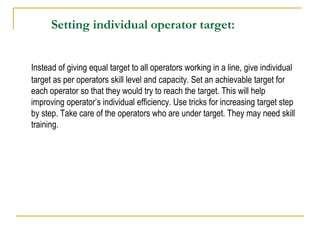 Setting individual operator target:
Instead of giving equal target to all operators working in a line, give individual
target as per operators skill level and capacity. Set an achievable target for
each operator so that they would try to reach the target. This will help
improving operator’s individual efficiency. Use tricks for increasing target step
by step. Take care of the operators who are under target. They may need skill
training.
 
