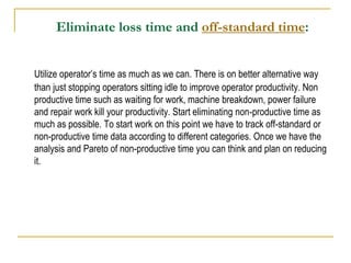 Eliminate loss time and off-standard time:
Utilize operator’s time as much as we can. There is on better alternative way
than just stopping operators sitting idle to improve operator productivity. Non
productive time such as waiting for work, machine breakdown, power failure
and repair work kill your productivity. Start eliminating non-productive time as
much as possible. To start work on this point we have to track off-standard or
non-productive time data according to different categories. Once we have the
analysis and Pareto of non-productive time you can think and plan on reducing
it.
 