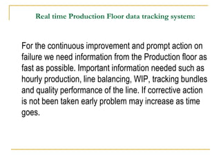 Real time Production Floor data tracking system:
For the continuous improvement and prompt action on
failure we need information from the Production floor as
fast as possible. Important information needed such as
hourly production, line balancing, WIP, tracking bundles
and quality performance of the line. If corrective action
is not been taken early problem may increase as time
goes.
 
