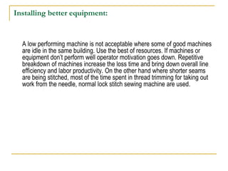 Installing better equipment:
A low performing machine is not acceptable where some of good machines
are idle in the same building. Use the best of resources. If machines or
equipment don’t perform well operator motivation goes down. Repetitive
breakdown of machines increase the loss time and bring down overall line
efficiency and labor productivity. On the other hand where shorter seams
are being stitched, most of the time spent in thread trimming for taking out
work from the needle, normal lock stitch sewing machine are used.
 