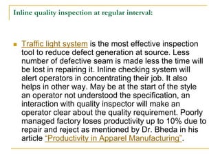 Inline quality inspection at regular interval:
 Traffic light system is the most effective inspection
tool to reduce defect generation at source. Less
number of defective seam is made less the time will
be lost in repairing it. Inline checking system will
alert operators in concentrating their job. It also
helps in other way. May be at the start of the style
an operator not understood the specification, an
interaction with quality inspector will make an
operator clear about the quality requirement. Poorly
managed factory loses productivity up to 10% due to
repair and reject as mentioned by Dr. Bheda in his
article “Productivity in Apparel Manufacturing”.
 