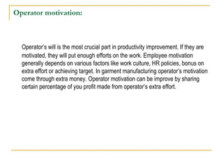 Operator motivation:
Operator’s will is the most crucial part in productivity improvement. If they are
motivated, they will put enough efforts on the work. Employee motivation
generally depends on various factors like work culture, HR policies, bonus on
extra effort or achieving target. In garment manufacturing operator’s motivation
come through extra money. Operator motivation can be improve by sharing
certain percentage of you profit made from operator’s extra effort.
 