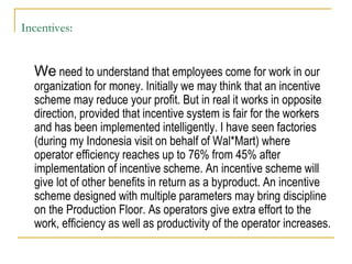 Incentives:
We need to understand that employees come for work in our
organization for money. Initially we may think that an incentive
scheme may reduce your profit. But in real it works in opposite
direction, provided that incentive system is fair for the workers
and has been implemented intelligently. I have seen factories
(during my Indonesia visit on behalf of Wal*Mart) where
operator efficiency reaches up to 76% from 45% after
implementation of incentive scheme. An incentive scheme will
give lot of other benefits in return as a byproduct. An incentive
scheme designed with multiple parameters may bring discipline
on the Production Floor. As operators give extra effort to the
work, efficiency as well as productivity of the operator increases.
 