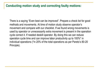 Conducting motion study and correcting faulty motions:
There is a saying “Even best can be improved”. Prepare a check list for good
methods and movements. At time of motion study observe operator’s
movement and compare with our checklist. If we found wrong movements is
used by operator or unnecessarily extra movement is present in the operation
cycle correct it. If needed deskill operator. By doing this we can reduce
operation cycle time and can improve labor productivity up to 100%* in
individual operations (*in 20% of the total operations as per Pareto’s 80-20
Principle).
 