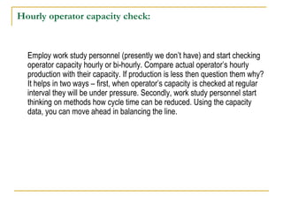 Hourly operator capacity check:
Employ work study personnel (presently we don’t have) and start checking
operator capacity hourly or bi-hourly. Compare actual operator’s hourly
production with their capacity. If production is less then question them why?
It helps in two ways – first, when operator’s capacity is checked at regular
interval they will be under pressure. Secondly, work study personnel start
thinking on methods how cycle time can be reduced. Using the capacity
data, you can move ahead in balancing the line.
 