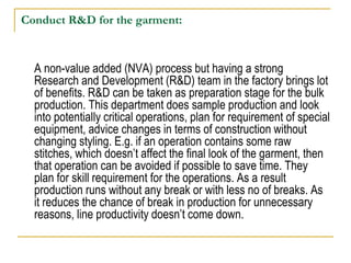 Conduct R&D for the garment:
A non-value added (NVA) process but having a strong
Research and Development (R&D) team in the factory brings lot
of benefits. R&D can be taken as preparation stage for the bulk
production. This department does sample production and look
into potentially critical operations, plan for requirement of special
equipment, advice changes in terms of construction without
changing styling. E.g. if an operation contains some raw
stitches, which doesn’t affect the final look of the garment, then
that operation can be avoided if possible to save time. They
plan for skill requirement for the operations. As a result
production runs without any break or with less no of breaks. As
it reduces the chance of break in production for unnecessary
reasons, line productivity doesn’t come down.
 