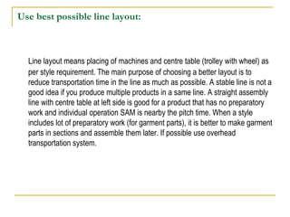 Use best possible line layout:
Line layout means placing of machines and centre table (trolley with wheel) as
per style requirement. The main purpose of choosing a better layout is to
reduce transportation time in the line as much as possible. A stable line is not a
good idea if you produce multiple products in a same line. A straight assembly
line with centre table at left side is good for a product that has no preparatory
work and individual operation SAM is nearby the pitch time. When a style
includes lot of preparatory work (for garment parts), it is better to make garment
parts in sections and assemble them later. If possible use overhead
transportation system.
 