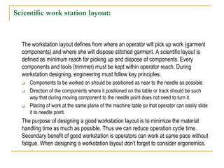 Scientific work station layout:
The workstation layout defines from where an operator will pick up work (garment
components) and where she will dispose stitched garment. A scientific layout is
defined as minimum reach for picking up and dispose of components. Every
components and tools (trimmer) must be kept within operator reach. During
workstation designing, engineering must follow key principles.
 Components to be worked on should be positioned as near to the needle as possible.
 Direction of the components where it positioned on the table or track should be such
way that during moving component to the needle point does not need to turn it.
 Placing of work at the same plane of the machine table so that operator can easily slide
it to needle point.
The purpose of designing a good workstation layout is to minimize the material
handling time as much as possible. Thus we can reduce operation cycle time.
Secondary benefit of good workstation is operators can work at same pace without
fatigue. When designing a workstation layout don’t forget to consider ergonomics.
 