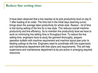 Reduce line setting time:
It have been observed that a line reaches at its pick productivity level on day 6-
7 after loading of an order. The time lost in the initial days (learning curve)
brings down the average labor productivity for whole style. Reason - lot of time
is lost during setting of the line for a new style. This reduces overall machine
productivity and line efficiency. So to maintain line productivity level we have to
work on minimizing line setting time or throughput time. To reduce the line
setting time, engineers have to study the garment thoroughly, prepare
operation bulletin with machine requirement and machine layout plan prior to
feeding cuttings to the line. Engineers need to coordinate with line supervisors
and maintenance department with their plans and requirements. This will help
supervisors and maintenance department to be pro-active in arranging required
resources.
 