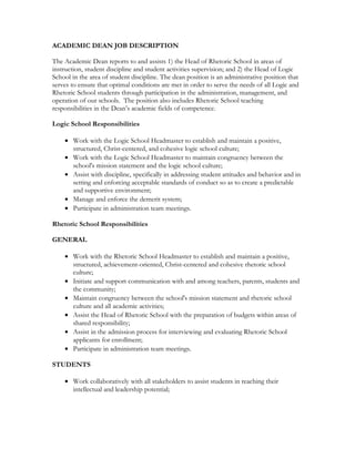 ACADEMIC DEAN JOB DESCRIPTION
The Academic Dean reports to and assists 1) the Head of Rhetoric School in areas of
instruction, student discipline and student activities supervision; and 2) the Head of Logic
School in the area of student discipline. The dean position is an administrative position that
serves to ensure that optimal conditions are met in order to serve the needs of all Logic and
Rhetoric School students through participation in the administration, management, and
operation of our schools. The position also includes Rhetoric School teaching
responsibilities in the Dean’s academic fields of competence.
Logic School Responsibilities
• Work with the Logic School Headmaster to establish and maintain a positive,
structured, Christ-centered, and cohesive logic school culture;
• Work with the Logic School Headmaster to maintain congruency between the
school's mission statement and the logic school culture;
• Assist with discipline, specifically in addressing student attitudes and behavior and in
setting and enforcing acceptable standards of conduct so as to create a predictable
and supportive environment;
• Manage and enforce the demerit system;
• Participate in administration team meetings.
Rhetoric School Responsibilities
GENERAL
• Work with the Rhetoric School Headmaster to establish and maintain a positive,
structured, achievement-oriented, Christ-centered and cohesive rhetoric school
culture;
• Initiate and support communication with and among teachers, parents, students and
the community;
• Maintain congruency between the school's mission statement and rhetoric school
culture and all academic activities;
• Assist the Head of Rhetoric School with the preparation of budgets within areas of
shared responsibility;
• Assist in the admission process for interviewing and evaluating Rhetoric School
applicants for enrollment;
• Participate in administration team meetings.
STUDENTS
• Work collaboratively with all stakeholders to assist students in reaching their
intellectual and leadership potential;
 