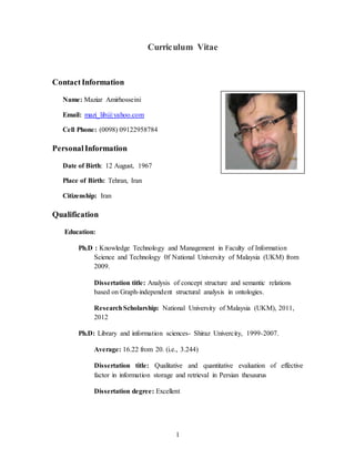 1
Curriculum Vitae
ContactInformation
Name: Maziar Amirhosseini
Email: mazi_lib@yahoo.com
Cell Phone: (0098) 09122958784
PersonalInformation
Date of Birth: 12 August, 1967
Place of Birth: Tehran, Iran
Citizenship: Iran
Qualification
Education:
Ph.D : Knowledge Technology and Management in Faculty of Information
Science and Technology 0f National University of Malaysia (UKM) from
2009.
Dissertation title: Analysis of concept structure and semantic relations
based on Graph-independent structural analysis in ontologies.
ResearchScholarship: National University of Malaysia (UKM), 2011,
2012
Ph.D: Library and information sciences- Shiraz Univercity, 1999-2007.
Average: 16.22 from 20. (i.e., 3.244)
Dissertation title: Qualitative and quantitative evaluation of effective
factor in information storage and retrieval in Persian thesaurus
Dissertation degree: Excellent
 