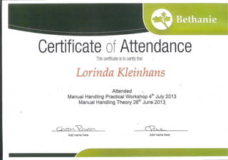 Attendance
This certificate is to certify that
"S
Lorinda Kleinhans
Attended
Manual Handling Practical Workshop 4th July 2013
Manual Handling Theory 26th June 2013
(lsrx<cc^~ Vrvver^ Cyck,..^
Add name here Add name here
 
