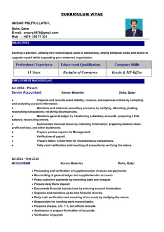 CURRICULUM VITAE
ANSAR PULIYULLATHIL
Doha, Qatar
E-mail: ansarp1979@gmail.com
Mob : +974- 336 71 321
Seeking a position, utilizing new technologies used in accounting, strong computer skills and desire to
upgrade myself while supporting your esteemed organization.
Professional Experience Educational Qualification Computer Skills
15 Years Bachelor of Commerce Oracle & MS-Office
Jan 2014 – Present
Senior Accountant Korean Bakeries Doha, Qatar
• Prepares and records asset, liability, revenue, and expenses entries by compiling
and analysing account information.
• Maintains and balances subsidiary accounts by verifying, allocating, posting,
reconciling transactions; resolving discrepancies.
• Maintains general ledger by transferring subsidiary accounts; preparing a trial
balance; reconciling entries.
• Summarizes financial status by collecting information; preparing balance sheet,
profit and loss, and other statements.
• Prepare various reports for Management.
• Verification of payroll.
• Prepare Debit / Credit Note for miscellaneous transactions.
• Petty cash verification and vouching of accounts by verifying the nature.
Jul 2011 – Dec 2013
Accountant Korean Bakeries Doha, Qatar
• Processing and verification of supplier/vendor invoices and payments.
• Reconciling of general ledger and supplier/vendor accounts.
• Posts customer payments by recording cash and cheques
• Prepare daily Bank deposit
• Documents financial transactions by entering account information
• Organize and maintains up to date financial records.
• Petty cash verification and vouching of accounts by verifying the nature.
• Responsible for handling bank reconciliation.
• Prepares cheque, L/C, T T, and official receipts.
• Assistance to prepare finalisation of accounts.
• Verification of payroll.
OBJECTIVES
EMPLOYMENT BACKGROUND
 