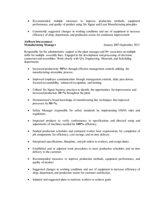  Recommended multiple measures to improve production methods, equipment 
performance, and quality of product using Six Sigma and Lean Manufacturing principles 
 Consistently suggested changes in working conditions and use of equipment to increase 
efficiency of shop, department, and production teams for continuous improvement 
AirBorn Interconnect 
Manufacturing Manager January 2007-September 2013 
Responsible for the administrative support to the plant manager and 90+ associates on multiple 
shifts for multiple assembly lines. Engaged in the development and processing of electronic 
connectors and assemblies. Work closely with QA, Engineering, Materials, and Scheduling 
departments. 
 Increased productivity 50%+ through effective management controls utilizing the 
manufacturing streamline process. 
 Improved employee communication through management controls, daily pass downs, 
focused accountability, enhanced recognition, and training. 
 Utilized Six Sigma business practices to identify the opportunities for improvement and 
increased production 30+% throughout the plant. 
 Demonstrated a broad knowledge of manufacturing line techniques that improved 
processes by 50+%. 
 Safety Manager responsible for safety standards by implementing OSHA rules and 
regulations. 
 Inspected products to verify conformance to specifications and directed setup and 
adjustments of machines needed for 100% efficiency. 
 Studied production schedules and estimated worker hour requirements for completion of 
job assignments for efficiency, cost savings, and on time delivery. 
 Interpreted specifications, blueprints, and job orders to workers, and assign duties 
 Established and or adjusted work procedures to meet production schedules and on time 
delivery to the customer. 
 Recommended measures to improve production methods, equipment performance, and 
quality of product 
 Suggested changes in working conditions and use of equipment to increase efficiency of 
shop, department, and production teams for customer satisfaction. 
 Initiated and suggested plans to motivate workers to achieve goals 
 