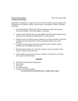 Wilsonart International May 1996- January 2007 
Manufacturing Manager 
Responsible for administrative support to the executive director and 36 associates engaged in the 
development of new products, training, and processing of wood products, laminate countertops 
and flooring. 
 Increased productivity 35% through effective management controls and reporting, 
focused accountability, enhanced recognition, and training. 
 Improved safety within the plant. Receiving 100% on all Safety Audits through effective 
management by conducting and implementing new safety standards. 
 Eliminated the loss of finished goods by conducting an in-depth operational and financial 
audit that generated comprehensive reforms, management controls, and security 
measures. 
 Coordinated with departments that supply needed materials to maintain minimum 
downtime and ensure 100% customer service. 
 Maintained documentations for work orders, inventory request, new product orders, 
invoices, training, and personnel issue. 
 Linked multiple-step production processes to eliminate work-in-process and waiting 
times using Lean Manufacturing. 
Education 
 BA Political Science/Business Management 
 Safety Leader 
 ISO Leader 
 Lean Manufacturing 
 Six Sigma (Green Belt Certified) 
Personal and Professional References available upon request 
