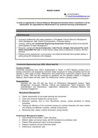 MANISH KUMAR
: +91-8373910613
: manish.barnwal85@gmail.com
To seek an opportunity in Human Resource Management function where I contribute in all its
sub-function for organisational effectiveness & my continual learning & development
A Brief Overview
 A dynamic professional with quality experience of 7+ years in Human Resource Management,
Talent Management, MIS, Payroll & Compensation, Employee relations.
 Currently working with Continental Engineering Corporation Pvt Ltd as Senior Executive-HR
(SAP-Operation & Talent Management).
 Previously worked with Fernas Construction India Pvt Ltd, Lifestyle International Pvt Ltd &
Globe Capital MKT PVT Ltd. In similar domain having hand on experience of various HR Sub-
functions.
 Possess strong interpersonal, communication and analytical skills with demonstrated abilities in
getting along with employees and colleagues.
Continental Engineering Corp. (CEC) (Since Sept’14)
Company Profile:-
Continental Engineering Corp. (CEC), headquartered in Taiwan, is CHC’s flagship company and a
leading construction and engineering contractor widely recognized for having completed over the last
decades a wide range of public infrastructure and private-sector construction projects across the
whole of Taiwan. CEC has also extended its operations into the overseas markets in Singapore,
Malaysia, Saudi Arabia and India, where the infrastructure market is growing rapidly.
Responsibilities
Corporate HR, Site HR with key focus on Performance Management System, Talent
Management, Succession Planning, Training and Development, Talent Acquisition, SAP
Implementation and Maintenance, Organization Development, Employee Relations and
Employee Engagement.
Recruitment Management
 Overall responsibility of man power planning and recruitment.
 Total cycle of Human Capital from joining to exit.
 Manpower planning, End to End Recruitment process, joining formalities & reliving
procedures.
 Tracking the efficiency of the recruitment process by constant interaction with team member
and initiating cost effective/ innovative methods of recruitment.
 Maintaining daily, weekly, monthly recruitment, joining trackers.
Performance Management System:
 Goal setting Communication, Goals Cascading.
 Midterm review and annual review with HR Facilitation at coordination level.
 Prepare PMS assessment report of all the employees.
 Prepare & distribute Annual Increments letters.
 Performance improvement plan.
 