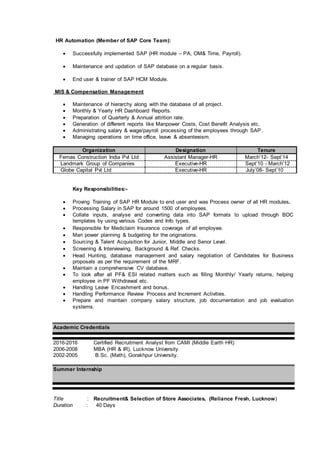 HR Automation (Member of SAP Core Team):
 Successfully implemented SAP (HR module – PA, OM& Time, Payroll).
 Maintenance and updation of SAP database on a regular basis.
 End user & trainer of SAP HCM Module.
MIS & Compensation Management
 Maintenance of hierarchy along with the database of all project.
 Monthly & Yearly HR Dashboard Reports.
 Preparation of Quarterly & Annual attrition rate.
 Generation of different reports like Manpower Costs, Cost Benefit Analysis etc.
 Administrating salary & wage/payroll processing of the employees through SAP.
 Managing operations on time office, leave & absenteeism.
Organization Designation Tenure
Fernas Construction India Pvt Ltd Assistant Manager-HR March’12- Sept’14
Landmark Group of Companies Executive-HR Sept’10 - March’12
Globe Capital Pvt Ltd Executive-HR July’08- Sept’10
Key Responsibilities:-
 Proving Training of SAP HR Module to end user and was Process owner of all HR modules.
 Processing Salary in SAP for around 1500 of employees.
 Collate inputs, analyse and converting data into SAP formats to upload through BDC
templates by using various Codes and Info types.
 Responsible for Mediclaim Insurance coverage of all employee.
 Man power planning & budgeting for the originations.
 Sourcing & Talent Acquisition for Junior, Middle and Senor Level.
 Screening & Interviewing, Background & Ref. Checks.
 Head Hunting, database management and salary negotiation of Candidates for Business
proposals as per the requirement of the MRF.
 Maintain a comprehensive CV database.
 To look after all PF& ESI related matters such as filling Monthly/ Yearly returns, helping
employee in PF Withdrawal etc.
 Handling Leave Encashment and bonus.
 Handling Performance Review Process and Increment Activities.
 Prepare and maintain company salary structure, job documentation and job evaluation
systems.
Academic Credentials
2016-2016 Certified Recruitment Analyst from CAMI (Middle Earth HR)
2006-2008 MBA (HR & IR), Lucknow University
2002-2005 B.Sc. (Math), Gorakhpur University.
Summer Internship
Title : Recruitment& Selection of Store Associates, (Reliance Fresh, Lucknow)
Duration : 40 Days
 
