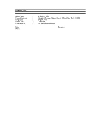 Personal Vitae
Date of Birth : 1st March, 1985
Present Address : Hargivind Enclave, Rajpur Khurd, C Block New Delhi-110068
Languages : English, Hindi
Current CTC : 5.85 LPA
Expected CTC : As per Company Norms.
Date: Signature-
Place:
 