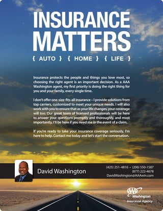 David Washington
INSURANCE
MATTERS
Insurance protects the people and things you love most, so
choosing the right agent is an important decision. As a AAA
Washington agent, my first priority is doing the right thing for
you and your family, every single time.
Idon’tofferone-size-fits-allinsurance–Iprovidesolutionsfrom
top carriers, customized to meet your unique needs. I will also
workwithyoutoensurethatasyourlifechanges,yourcoverage
will too. Our great team of licensed professionals will be here
to answer your questions promptly and thoroughly, and most
importantly, I’ll be here if you need me in the event of a claim.
If you’re ready to take your insurance coverage seriously, I’m
here to help. Contact me today and let’s start the conversation.
(425) 251-4816 • (206) 550-1587
(877) 222-4678
DavidWashington@AAAwin.com
 