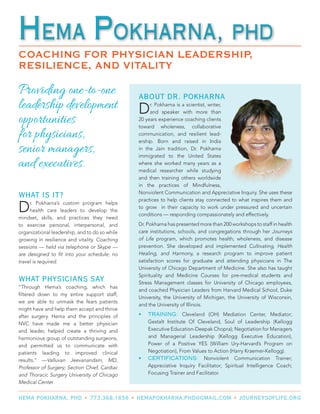 Providing one-to-one
leadership development
opportunities
for physicians,
senior managers,
and executives.
WHAT IS IT?
Dr. Pokharna’s custom program helps
health care leaders to develop the
mindset, skills, and practices they need
to exercise personal, interpersonal, and
organizational leadership, and to do so while
growing in resilience and vitality. Coaching
sessions — held via telephone or Skype —
are designed to fit into your schedule; no
travel is required.
WHAT PHYSICIANS SAY
“Through Hema’s coaching, which has
filtered down to my entire support staff,
we are able to unmask the fears patients
might have and help them accept and thrive
after surgery. Hema and the principles of
NVC have made me a better physician
and leader, helped create a thriving and
harmonious group of outstanding surgeons,
and permitted us to communicate with
patients leading to improved clinical
results.” —Valluvan Jeevanandam, MD,
Professor of Surgery; Section Chief, Cardiac
and Thoracic Surgery University of Chicago
Medical Center
Hema Pokharna, PHD
COACHING FOR PHYSICIAN LEADERSHIP,
RESILIENCE, AND VITALITY
Hema Pokharna, PHD
HEMA POKHARNA, PHD • 773.368.1656 • HEMAPOKHARNA.PHD@GMAIL.COM • JOURNEYSOFLIFE.ORG
ABOUT DR. POKHARNA
Dr. Pokharna is a scientist, writer,
and speaker with more than
20 years experience coaching clients
toward wholeness, collaborative
communication, and resilient lead-
ership. Born and raised in India
in the Jain tradition, Dr. Pokharna
immigrated to the United States
where she worked many years as a
medical researcher while studying
and then training others worldwide
in the practices of Mindfulness,
Nonviolent Communication and Appreciative Inquiry. She uses these
practices to help clients stay connected to what inspires them and
to grow in their capacity to work under pressured and uncertain
conditions — responding compassionately and effectively.
Dr. Pokharna has presented more than 200 workshops to staff in health
care institutions, schools, and congregations through her Journeys
of Life program, which promotes health, wholeness, and disease
prevention. She developed and implemented Cultivating, Health
Healing, and Harmony, a research program to improve patient
satisfaction scores for graduate and attending physicians in The
University of Chicago Department of Medicine. She also has taught
Spirituality and Medicine Courses for pre-medical students and
Stress Management classes for University of Chicago employees,
and coached Physician Leaders from Harvard Medical School, Duke
University, the University of Michigan, the University of Wisconsin,
and the University of Illinois.
•	 TRAINING: Cleveland (OH) Mediation Center, Mediator;
Gestalt Institute Of Cleveland, Soul of Leadership (Kellogg
Executive Education-Deepak Chopra); Negotiation for Managers
and Managerial Leadership (Kellogg Executive Education),
Power of a Positive YES (William Ury-Harvard’s Program on
Negotiation), From Values to Action (Harry Kraemer-Kellogg).
•	 CERTIFICATIONS: Nonviolent Communication Trainer;
Appreciative Inquiry Facilitator; Spiritual Intelligence Coach;
Focusing Trainer and Facilitator. 
 