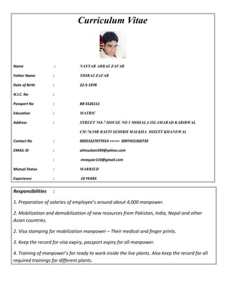 Curriculum Vitae
Name : NAYYAR ABBAS ZAFAR
Father Name : THIRAJ ZAFAR
Date of Birth : 22-5-1978
N.I.C. No :
Passport No : BB 5526111
Education : MATRIC
Address : STREET NO-7 HOUSE NO 5 MOHALA ISLAMABAD KABIRWAL
CH:76/10R BASTI SEHIKH MALKHA DISSTT KHANEWAL
Contact No : 00923227077014 ===== 0097455360739
EMAIL ID : alimuskan509@yahoo.com
: mnayyar110@gmail.com
Mutual Status : MARRIED
Experience : 10 YEARS
Responsibilities :
1. Preparation of salaries of employee’s around about 4,000 manpower.
2. Mobilization and demobilization of new resources from Pakistan, India, Nepal and other
Asian countries.
2. Visa stamping for mobilization manpower – Their medical and finger prints.
3. Keep the record for visa expiry, passport expiry for all manpower.
4. Training of manpower’s for ready to work inside the live plants. Also keep the record for all
required trainings for different plants.
 