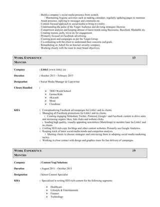 : Build a company’s social media presence from scratch.
: Maintaining hygiene activities such as making calendars, regularly updating pages to maintain
brand presence, replying to messages and comments etc.
: Content-focused approach to social media to bring in virality.
: Understanding the pulse of the Target Audience and devising strategies likewise.
: Competition analysis and keeping abreast of latest trends using Buzzsumo, Buzzfeed, Mashable etc.
: Creating memes, polls, trivia etc for engagement.
: Primarily focused on Facebook advertising.
: Creating posts and campaigns as per the Target Group.
: Co-ordinating with the client to understand their concerns and goals.
: Remarketing on Adroll for an Internet security company.
: Working closely with the team to meet brand objectives.
WORK EXPERIENCE 13
MONTHS
Company : Little1 (www.little1.in)
Duration : October 2013 – February 2015
Designation : Social Media Manager & Copywriter
Clients Handled :
 TRIO World School
 Genius Kids
 eKavach
 Mosti
 Cloudnine
KRA : Conceptualizing Facebook ad campaigns for Little1 and its clients.
: Managing all Facebook promotions for Little1 and its clients.
: Creating engaging Slideshare Twitter, Pinterest, Google+ and Facebook content to drive sales
and increasing organic likes, link clicks and website clicks.
: Sending high quality, visually appealing newsletters (Mailchimp) to member base for Little1 and
its clients.
: Crafting SEO rich copy for blogs and other content websites. Primarily use Google Analytics.
: Keeping track of latest social media trends and competitor analysis.
: Meeting clients to discuss strategies and convincing them in adopting social media marketing
tactics.
: Working in close contact with design and graphics team for fast delivery of campaigns.
WORK EXPERIENCE 19
MONTHS
Company : Content Yogi Solutions
Duration : August 2011 – October 2013
Designation : Senior Content Specialist
KRA : Specialized in writing SEO rich content for the following segments:
 Healthcare
 Lifestyle & Entertainment
 Finance
 Technology
 