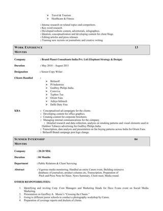  Travel & Tourism
 Healthcare & Fitness
: Intense research on related topics and competitors.
: Key word research.
: Developed website content, advertorials, infographics.
: Ideation, conceptualization and developing content for client blogs.
: Editing articles and press releases.
: Training new recruits on journalistic and creative writing
WORK EXPERIENCE 13
MONTHS
Company : Brand Planet Consultants India Pvt. Ltd (Elephant Strategy & Design)
Duration : May 2010 – August 2011
Designation : Senior Copy Writer
Clients Handled :
 Birlasoft
 PI Industries
 Godfrey Philips India.
 Comviva
 Typhoo Tea
 Orient Fans
 Aditya Infotech
 Delhi Duty Free
KRA : Conceptualized ad campaigns for the clients.
: Developing content for office graphics.
: Creating content for corporate brochures.
: Managing internal communications for the company.
: Detailed research and data collection, analysis on smoking patterns and visual elements used in
Outdoor Tobacco advertising for Godfrey Philips India.
: Transcription, data analysis and presentation on fan buying patterns across India for Orient Fans.
: Birlasoft Brand campaign post logo change.
SUMMER INTERNSHIP 04
MONTHS
Company : 20:20 MSL
Duration : 04 Months
Department : Public Relations & Client Servicing
Abstract : Vigorous media monitoring, Handled an entire Canon event, Building extensive
databases of journalists, product columns etc, Transcription, Preparation of
Pitch and Press Note for Haier, News Summary, Client meet, Media round.
OTHER RESPONSIBILITIES:
1. Identifying and inviting Corp. Com Managers and Marketing Heads for Dave Evans event on Social Media
Marketing.
2. Presentation on Geoffrey A. Moore’s “Crossing the Chasm.”
3. Going to different junior schools to conduct a photography workshop by Canon.
4. Preparation of coverage reports and dockets of clients.
 