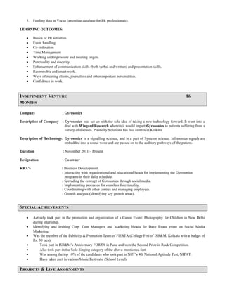 5. Feeding data in Vocus (an online database for PR professionals).
LEARNING OUTCOMES:
• Basics of PR activities.
• Event handling
• Co-ordination
• Time Management
• Working under pressure and meeting targets.
• Punctuality and sincerity.
• Enhancement of communication skills (both verbal and written) and presentation skills.
• Responsible and smart work.
• Ways of meeting clients, journalists and other important personalities.
• Confidence in work.
INDEPENDENT VENTURE 16
MONTHS
Company : Gyrosonics
Description of Company : Gyrosonics was set up with the sole idea of taking a new technology forward. It went into a
deal with Wingard Research wherein it would impart Gyrosonics to patients suffering from a
variety of diseases. Plasticity Solutions has two centres in Kolkata.
Description of Technology: Gyrosonics is a signalling science, and is a part of Systems science. Infrasonics signals are
embedded into a sound wave and are passed on to the auditory pathways of the patient.
Duration : November 2011 – Present
Designation : Co-owner
KRA’s : Business Development.
: Interacting with organizational and educational heads for implementing the Gyrosonics
programs in their daily schedule.
: Spreading the concept of Gyrosonics through social media.
: Implementing processes for seamless functionality.
: Coordinating with other centres and managing employees.
: Growth analysis (identifying key growth areas).
SPECIAL ACHIEVEMENTS
• Actively took part in the promotion and organization of a Canon Event: Photography for Children in New Delhi
during internship.
• Identifying and inviting Corp. Com Managers and Marketing Heads for Dave Evans event on Social Media
Marketing
• Was the member of the Publicity & Promotion Team of FIESTA (College Fest of ISB&M, Kolkata with a budget of
Rs. 30 lacs).
• Took part in ISB&M’s Anniversary FORZA in Pune and won the Second Prize in Rock Competition.
• Also took part in the Solo Singing category of the above-mentioned fest.
• Was among the top 10% of the candidates who took part in NIIT’s 4th National Aptitude Test, NITAT.
• Have taken part in various Music Festivals. (School Level)
PROJECTS & LIVE ASSIGNMENTS
 