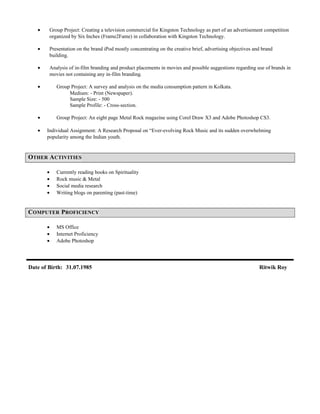 • Group Project: Creating a television commercial for Kingston Technology as part of an advertisement competition
organized by Six Inches (Frame2Fame) in collaboration with Kingston Technology.
• Presentation on the brand iPod mostly concentrating on the creative brief, advertising objectives and brand
building.
• Analysis of in-film branding and product placements in movies and possible suggestions regarding use of brands in
movies not containing any in-film branding.
• Group Project: A survey and analysis on the media consumption pattern in Kolkata.
Medium: - Print (Newspaper).
Sample Size: - 500
Sample Profile: - Cross-section.
• Group Project: An eight page Metal Rock magazine using Corel Draw X3 and Adobe Photoshop CS3.
• Individual Assignment: A Research Proposal on “Ever-evolving Rock Music and its sudden overwhelming
popularity among the Indian youth.
OTHER ACTIVITIES
• Currently reading books on Spirituality
• Rock music & Metal
• Social media research
• Writing blogs on parenting (past-time)
COMPUTER PROFICIENCY
• MS Office
• Internet Proficiency
• Adobe Photoshop
Date of Birth: 31.07.1985 Ritwik Roy
 