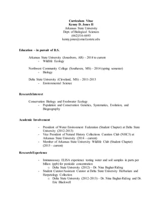 Curriculum Vitae
Kenny D. Jones II
Arkansas State University
Dept. of Biological Sciences
(662)316-6693
kenny.jones@smail.astate.edu
Education – in pursuit of B.S.
Arkansas State University (Jonesboro, AR) – 2014 to current
- Wildlife Ecology
Northwest Community College (Southaven, MS) – 2014 (spring semester)
- Biology
Delta State University (Cleveland, MS) – 2011-2013
- Environmental Science
ResearchInterest
Conservation Biology and Freshwater Ecology
- Population and Conservation Genetics, Systematics, Evolution, and
Biogeography
Academic Involvement
- President of Water Environment Federation (Student Chapter) at Delta State
University (2012-2013)
- Vice President of Natural History Collections Curation Club (NHC3) at
Arkansas State University (2014 – current)
- Member of Arkansas State University Wildlife Club (Student Chapter)
(2015 – current)
ResearchExperience
- Immunoassay ELISA experience testing water and soil samples in parts per
billion (ppb) for pesticide concentration
o Delta State University (2012) – Dr. Nina Baghai-Riding
- Student Curator/Assistant Curator at Delta State University Herbarium and
Herpetology Collection
o Delta State University (2012-2013) – Dr. Nina Baghai-Riding and Dr.
Eric Blackwell
 