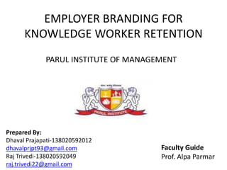 EMPLOYER BRANDING FOR
KNOWLEDGE WORKER RETENTION
Prepared By:
Dhaval Prajapati-138020592012
dhavalprjpt93@gmail.com
Raj Trivedi-138020592049
raj.trivedi22@gmail.com
PARUL INSTITUTE OF MANAGEMENT
Faculty Guide
Prof. Alpa Parmar
 