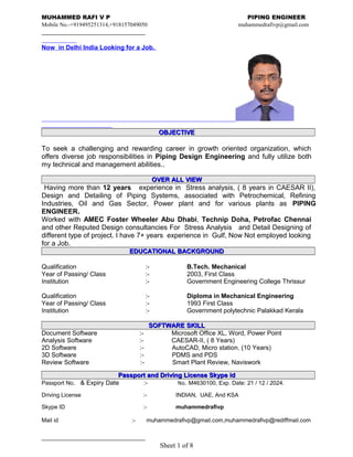 MUHAMMED RAFI V P PIPING ENGINEER
Mobile No.-+919495251314,+918157049050 muhammedrafivp@gmail.com
Now in Delhi India Looking for a Job.
OBJECTIVEOBJECTIVE
To seek a challenging and rewarding career in growth oriented organization, which
offers diverse job responsibilities in Piping Design Engineering and fully utilize both
my technical and management abilities..
OVER ALL VIEWOVER ALL VIEW
Having more than 12 years experience in Stress analysis, ( 8 years in CAESAR II),
Design and Detailing of Piping Systems, associated with Petrochemical, Refining
Industries, Oil and Gas Sector, Power plant and for various plants as PIPING
ENGINEER.
Worked with AMEC Foster Wheeler Abu Dhabi, Technip Doha, Petrofac Chennai
and other Reputed Design consultancies For Stress Analysis and Detail Designing of
different type of project. I have 7+ years experience in Gulf, Now Not employed looking
for a Job.
EDUCATIONAL BACKGROUNDEDUCATIONAL BACKGROUND
Qualification :- B.Tech. Mechanical
Year of Passing/ Class :- 2003, First Class
Institution :- Government Engineering College Thrissur
Qualification :- Diploma in Mechanical Engineering
Year of Passing/ Class :- 1993 First Class
Institution :- Government polytechnic Palakkad Kerala
SOFTWARE SKILLSOFTWARE SKILL
Document Software :- Microsoft Office XL, Word, Power Point
Analysis Software :- CAESAR-II, ( 8 Years)
2D Software :- AutoCAD, Micro station. (10 Years)
3D Software :- PDMS and PDS
Review Software :- Smart Plant Review, Naviswork
Passport and Driving License Skype idPassport and Driving License Skype id
Passport No. & Expiry Date :- No. M4630100, Exp. Date: 21 / 12 / 2024.
Driving License :- INDIAN, UAE, And KSA
Skype ID :- muhammedrafivp
Mail id :- muhammedrafivp@gmail.com,muhammedrafivp@rediffmail.com
Sheet 1 of 8
 