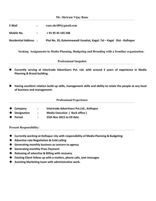 Mr. Shriram Vijay Rane
E-Mail : rane.shri89@gmail.com
Mobile No. : + 91 95 45 145 248
Residential Address : Plot No. 35, Kalammawadi Vasahat, Kagal. Tal – Kagal Dist - Kolhapur
Seeking Assignments in Media Planning, Budgeting and Branding with a frontline organization.
Professional Snapshot
 Currently serving at Intertrade Advertisers Pvt. Ltd. with around 2 years of experience in Media
Planning & Brand building.
 Having excellent relation build up skills, management skills and ability to relate the people at any level
of business and management.
Professional Experience
 Company : Intertrade Advertisers Pvt.Ltd., Kolhapur
 Designation : Media Executive ( Back office )
 Period : 25th Nov 2015 to till date
Present Responsibility:
 Currently working at Kolhapur city with responsibility of Media Planning & Budgeting
 Advertise rate Negotiation & Cold calling
 Generating monthly business as concern to agency
 Generating monthly Press Payment
 Releasing of advertise & Billing with recovery
 Existing Client follow up with e-mailers, phone calls, text messages
 Assisting Marketing team with administrative work.
 