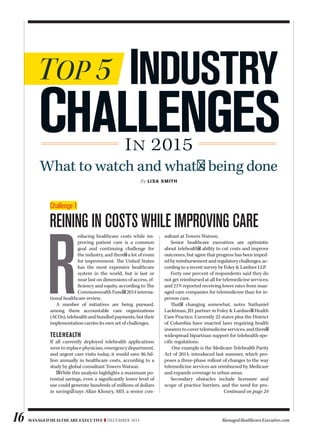 Managed healthcare executive ❚ December 2014 ManagedHealthcareExecutive.com16
By Lisa smith
challenges
Top 5 industry
IN 2015
educing healthcare costs while im-
proving patient care is a common
goal and continuing challenge for
the industry, and there's a lot of room
for improvement. Te United States
has the most expensive healthcare
system in the world, but is last or
near last on dimensions of access, ef-
fciency and equity, according to Te
CommonwealthFund's2014interna-
tional healthcare review.
A number of initiatives are being pursued,
among them accountable care organizations
(ACOs),telehealthandbundledpayments,buttheir
implementation carries its own set of challenges.
telehealth
If all currently deployed telehealth applications
were to replace physician, emergency department,
and urgent care visits today, it would save $6 bil-
lion annually in healthcare costs, according to a
study by global consultant Towers Watson.
ª While this analysis highlights a maximum po-
tential savings, even a signifcantly lower level of
use could generate hundreds of millions of dollars
in savings,º says Allan Khoury, MD, a senior con-
sultant at Towers Watson.
Senior healthcare executives are optimistic
about telehealth's ability to cut costs and improve
outcomes, but agree that progress has been imped-
edbyreimbursementandregulatorychallenges,ac-
cording to a recent survey by Foley & Lardner LLP.
Forty one percent of respondents said they do
not get reimbursed at all for telemedicine services;
and 21% reported receiving lower rates from man-
aged care companies for telemedicine than for in-
person care.
Tat's changing somewhat, notes Nathaniel
Lacktman, JD, partner in Foley & Lardner's Health
Care Practice. Currently 22 states plus the District
of Columbia have enacted laws requiring health
insurerstocovertelemedicineservices,andthere's
widespread bipartisan support for telehealth-spe-
cifc regulations.
One example is the Medicare Telehealth Parity
Act of 2014, introduced last summer, which pro-
poses a three-phase rollout of changes to the way
telemedicine services are reimbursed by Medicare
and expands coverage to urban areas.
Secondary obstacles include licensure and
scope of practice barriers, and the need for pro-
Challenge 1
Reining in costs while impRoving caRe
What to watch and what's being done
Continued on page 24
ES540048_MHE1214_016.pgs 12.04.2014 01:31 ADVblackyellowmagentacyan
 