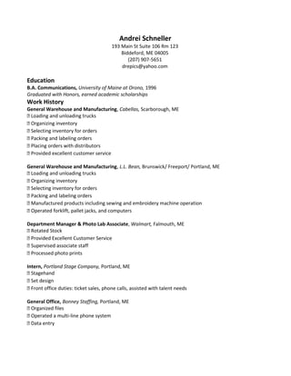 Andrei Schneller
193 Main St Suite 106 Rm 123
Biddeford, ME 04005
(207) 907-5651
drepics@yahoo.com
Education
B.A. Communications, University of Maine at Orono, 1996
Graduated with Honors, earned academic scholarships
Work History
General Warehouse and Manufacturing, Cabellas, Scarborough, ME
 Loading and unloading trucks
 Organizing inventory
 Selecting inventory for orders
 Packing and labeling orders
 Placing orders with distributors
 Provided excellent customer service
General Warehouse and Manufacturing, L.L. Bean, Brunswick/ Freeport/ Portland, ME
 Loading and unloading trucks
 Organizing inventory
 Selecting inventory for orders
 Packing and labeling orders
 Manufactured products including sewing and embroidery machine operation
 Operated forklift, pallet jacks, and computers
Department Manager & Photo Lab Associate, Walmart, Falmouth, ME
 Rotated Stock
 Provided Excellent Customer Service
 Supervised associate staff
 Processed photo prints
Intern, Portland Stage Company, Portland, ME
 Stagehand
 Set design
 Front office duties: ticket sales, phone calls, assisted with talent needs
General Office, Bonney Staffing, Portland, ME
 Organized files
 Operated a multi-line phone system
 Data entry
 