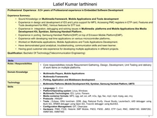 Latief Kumar Iarthineni
Professional Experience : 8.5+ years of Professional experience in Embedded Software Development
Experience Summary:
• Sound Knowledge on Multimedia framework, Mobile Applications and Tools development
• Experience in design and development of ID3 and Lyrics support for MP3, Accessing PMC registers in ETP card, Features and
Tools development for RNC, Various features for STT tool.
• Experience in integration, debugging and solving issues in Multimedia platforms and Mobile Applications like Media
Development Kit, Symbian, Samsung Handset Platform .
• Experience in porting Samsung Handset Platform(SHP) on top of Ericsson Mobile Platform(EMP).
• Experience with developing real time applications on various microcontroller platforms.
• Worked on Multimedia applications, Mobile Applications and Tools Applications Development.
• Have demonstrated good analytical, troubleshooting, communication skills and keen learner.
• Having good customer site experience for developing multiple applications in different projects.
Qualification: Bachelor Of Technology(Telecommunication Engineering)
Skills
Roles / Responsibilities
• Core responsibilities include Requirement Gathering, Design, Development, Unit Testing and delivery
of work items on multiple platforms.
Domain Knowledge
• Multimedia Players, Mobile Applications
• Multimedia Frameworks
• Porting, Application and Middleware development
Technology
• Multimedia Platforms (Mobile Development Kit), Symbian, Samsung Handset Platform, UMTS
Skills
• Languages: C , C++
• Platform/Operating system: Linux, Windows
• Multimedia Technologies: ID3, Lyrics, Parsers
• Media container formats: MP3, ogg, asf, avi, aiff, m3u, 3gp, flac, mp2, mp4, mpeg, aac, imy
• Protocols : RNSAP
• Tools : Eclipse, GNU toolchain, GDB, Jtag, Rational Purify, Visual Studio, Lauterbach, AXD debugger using
Multi ICE, SPIDER debugger using Open ICE, Trace32 debugger using MultiICE.
• Configuration Management: GIT, Clearcase
• Hardware: P960, F330, Helsinki 3MP Mobile, FM33, FM30, JM53, ETP Card, RNC, XMM7160, XMM7260,
XMM7360, XMM7460
1
 