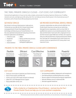 RELIABLE | FLEXIBLE | EFFICIENT
WE KNOW ORACLE
Our mission is to be your Oracle partner, inside and out.
To that end, we now offer the Tier1 Private Oracle Cloud.
Leveraging Oracle’s Private Cloud Appliance (PCA)
technology and featuring secure Trusted Partitions*, it’s
the most optimized and protected computing environment
for Oracle applications and databases.
CUT COST
•	 E-Business Suite
•	PeopleSoft
•	Hyperion
•	 Oracle Database
Hosting Oracle applications in-house can be costly, complex, and just plain frustrating. Expensive infrastructure, IT staffing
retention and costs, and high power bills add up fast. Tier1 can help you harness Oracle’s power in the Cloud and ease your IT
frustrations with a Private Cloud offering designed just for Oracle.
*PCA is the only virtual environment certified to use Oracle Trusted Partitions. For more information on Trusted Partitions, click here.
THE TIER1 PRIVATE ORACLE CLOUD – CUT COST, CUT COMPLEXITY
WE PROVIDE EXCEPTIONAL SERVICE, PERIOD.
Long-term relationships are what we live for. With the Tier1
Private Oracle Cloud, you can tap into our world-class
Managed Services organization, which we have SSAE-16
qualified twice yearly to ensure absolute protection of your
data and information. You’ll work with a single point of con-
tact that oversees expert DBA team members. Our response
times are swift and attuned to varying severity levels. Bottom
line? You’ll get 24/7 stewardship of your entire Oracle envi-
ronment so you can spend those 24/7s doing what’s most
important to you.
•	OBIEE
•	 Backup and Recovery Services
•	 Any third-party and
	 homegrown applications
Call us today for a Complimentary Cloud Analysis — and see how the Tier1
Private Oracle Cloud can help you cut costs and limit complexities.
CUT COMPLEXITY
•	 Get streamlined installation, deployment, and management
•	 Gain Backup/Restore and Backup/Recovery coverage
•	 Receive support for third-party/homegrown applications
•	 Relocate database servers to optimized VMs
•	 Eliminate upgrade headaches
BYOS vCPUs NEEDS
MIGRATE TO THE TIER1 PRIVATE ORACLE CLOUD WITH CONFIDENCE
•	 Scale your server space to optimize your Oracle licensing
•	 Slash in-house power and HVAC bills
•	 Scale to your exact vCPU needs and grow on demand
•	 Utilize Tier1’s 24/7 Managed Services support
•	 Enjoy predictable montly costs
Data Sheet
 
