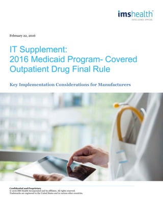 February 22, 2016
IT Supplement:
2016 Medicaid Program- Covered
Outpatient Drug Final Rule
Key Implementation Considerations for Manufacturers
Confidential and Proprietary
© 2016 IMS Health Incorporated and its affiliates. All rights reserved.
Trademarks are registered in the United States and in various other countries.
 